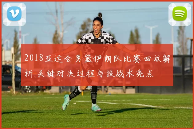 2018亚运会男篮伊朗队比赛回放解析 关键对决过程与技战术亮点