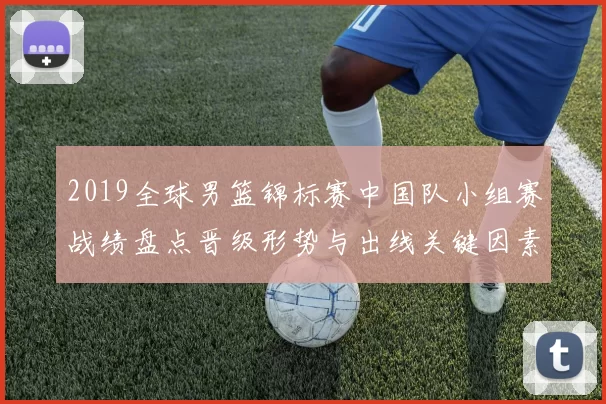 2019全球男篮锦标赛中国队小组赛战绩盘点晋级形势与出线关键因素分析