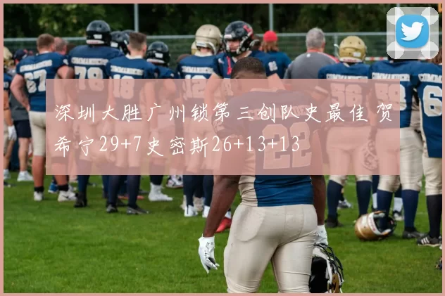 深圳大胜广州锁第三创队史最佳 贺希宁29+7史密斯26+13+13