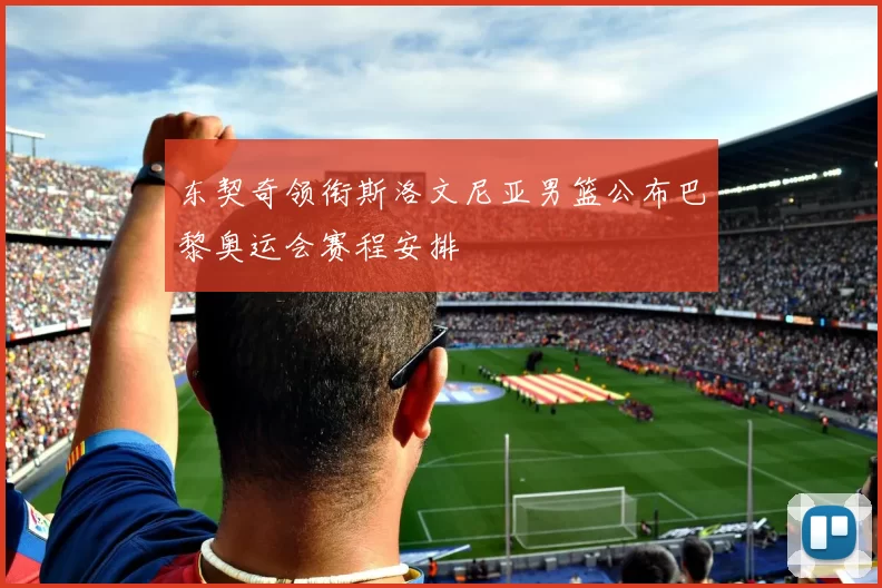 东契奇领衔斯洛文尼亚男篮公布巴黎奥运会赛程安排