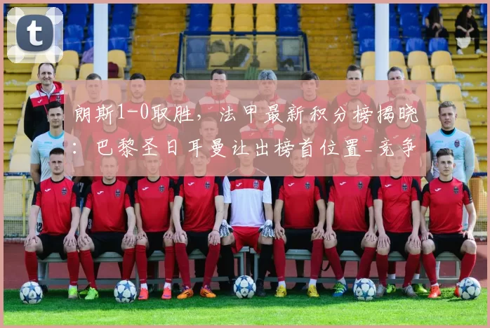 朗斯1-0取胜，法甲最新积分榜揭晓：巴黎圣日耳曼让出榜首位置_竞争_关键_悬念