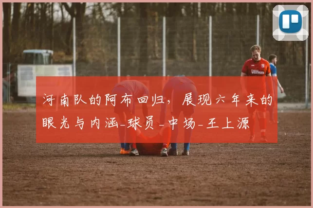 河南队的阿布回归，展现六年来的眼光与内涵_球员_中场_王上源