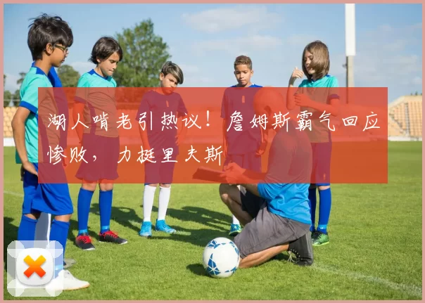 湖人啃老引热议！詹姆斯霸气回应惨败，力挺里夫斯