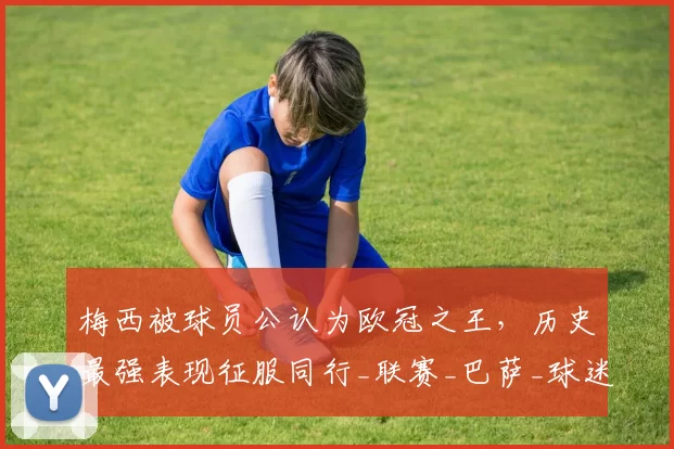 梅西被球员公认为欧冠之王，历史最强表现征服同行_联赛_巴萨_球迷