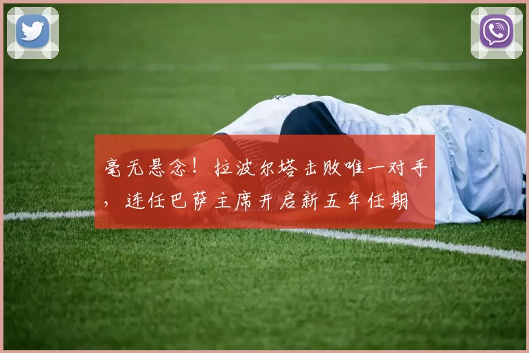 毫无悬念！拉波尔塔击败唯一对手，连任巴萨主席开启新五年任期