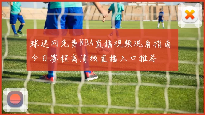 球迷网免费NBA直播视频观看指南 今日赛程高清线直播入口推荐