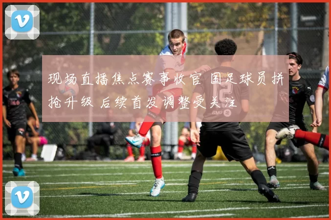 现场直播焦点赛事收官 国足球员拼抢升级 后续首发调整受关注