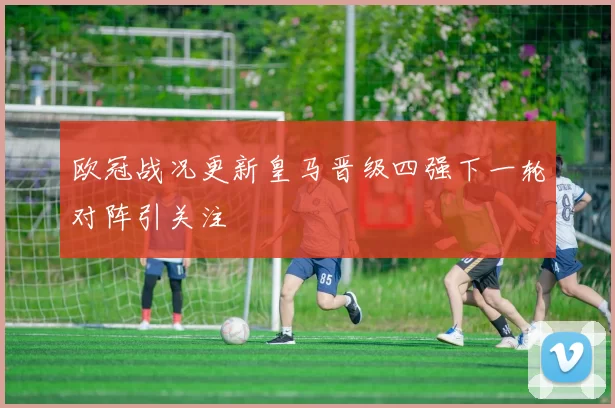 欧冠战况更新皇马晋级四强下一轮对阵引关注