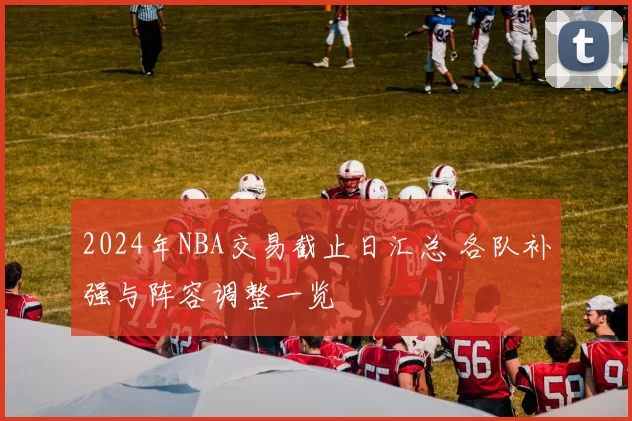 2024年NBA交易截止日汇总 各队补强与阵容调整一览