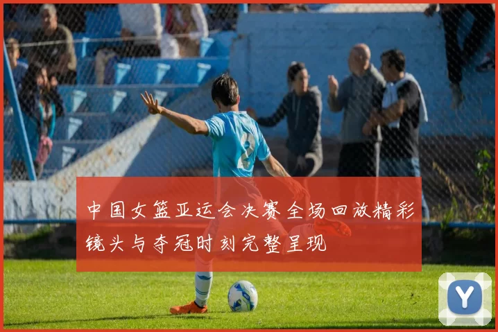 中国女篮亚运会决赛全场回放精彩镜头与夺冠时刻完整呈现