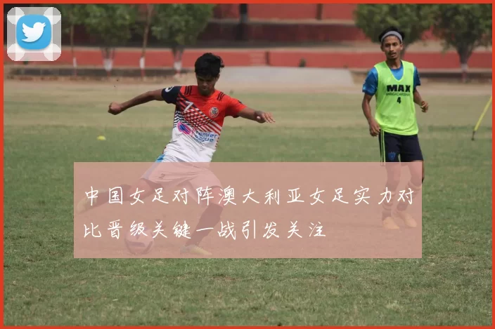 中国女足对阵澳大利亚女足实力对比晋级关键一战引发关注