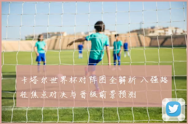 卡塔尔世界杯对阵图全解析 八强路径焦点对决与晋级前景预测