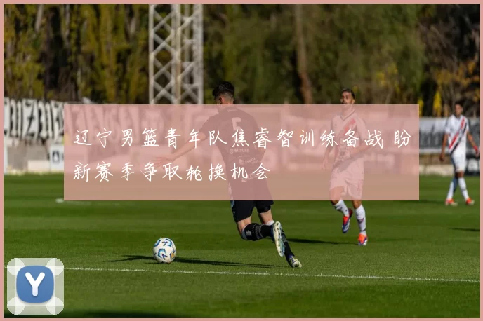 辽宁男篮青年队焦睿智训练备战 盼新赛季争取轮换机会