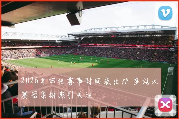 2026年田径赛事时间表出炉 多站大赛密集排期引关注