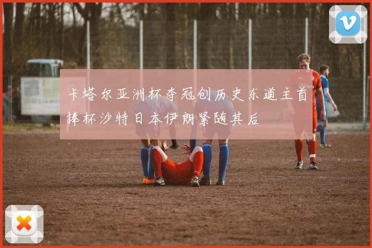 卡塔尔亚洲杯夺冠创历史东道主首捧杯沙特日本伊朗紧随其后