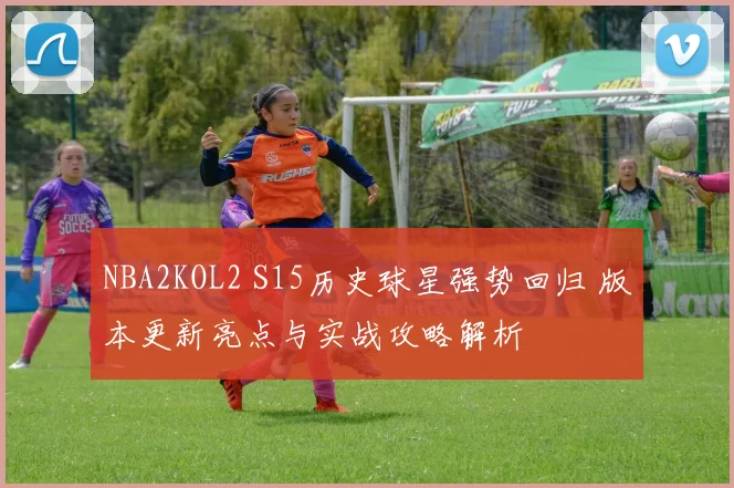 NBA2KOL2 S15历史球星强势回归 版本更新亮点与实战攻略解析