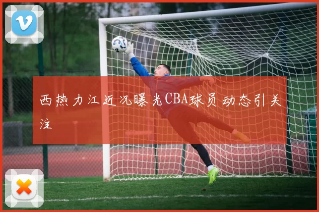 西热力江近况曝光CBA球员动态引关注