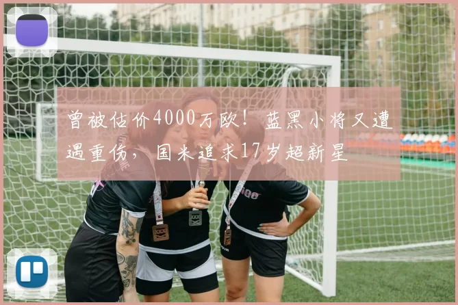 曾被估价4000万欧！蓝黑小将又遭遇重伤，国米追求17岁超新星