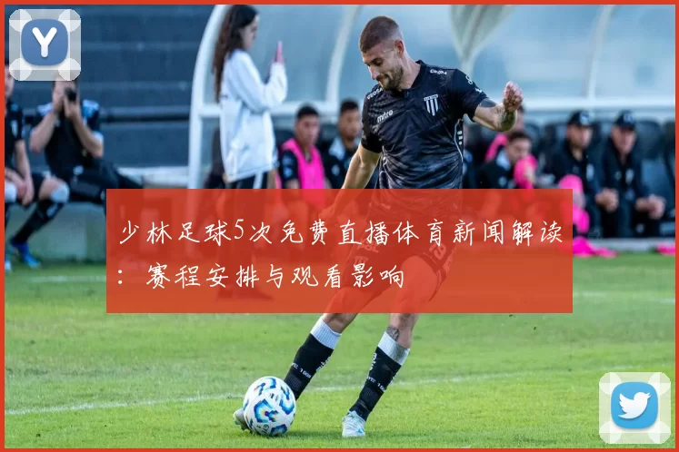 少林足球5次免费直播体育新闻解读：赛程安排与观看影响