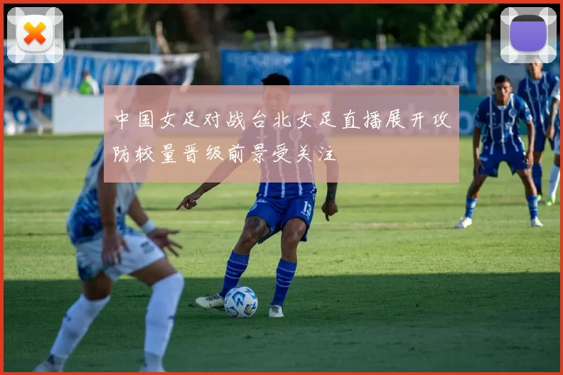 中国女足对战台北女足直播展开攻防较量晋级前景受关注