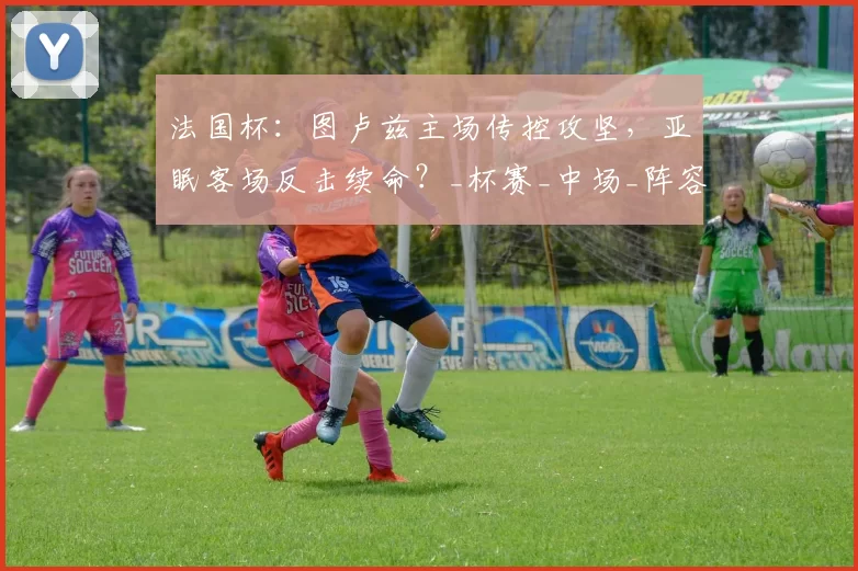 法国杯：图卢兹主场传控攻坚，亚眠客场反击续命？_杯赛_中场_阵容