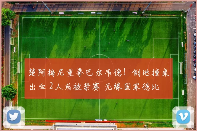 楚阿梅尼重拳巴尔韦德！倒地撞桌出血 2人或被禁赛 无缘国家德比