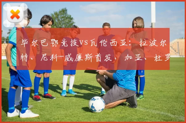 毕尔巴鄂竞技vs瓦伦西亚：拉波尔特、尼科-威廉斯首发，加亚、杜罗出战