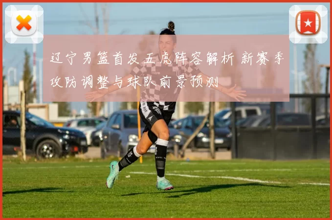 辽宁男篮首发五虎阵容解析 新赛季攻防调整与球队前景预测