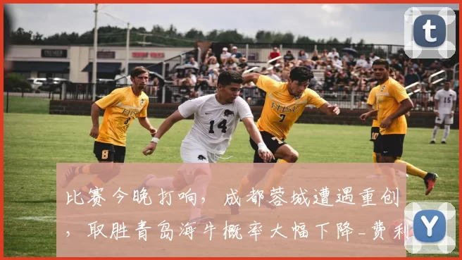 比赛今晚打响，成都蓉城遭遇重创，取胜青岛海牛概率大幅下降_费利佩_进攻_直接得分