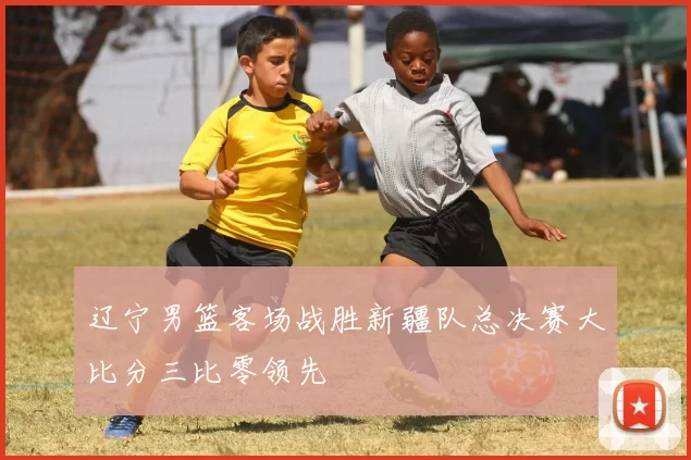 辽宁男篮客场战胜新疆队总决赛大比分三比零领先