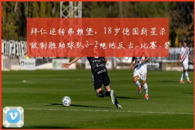 拜仁逆转弗赖堡，18岁德国新星杀敌制胜助球队3-2绝地反击_比赛_禁区_奥利塞