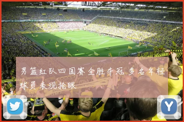 男篮红队四国赛全胜夺冠 多名年轻球员表现抢眼
