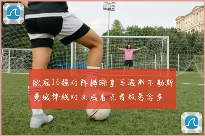 欧冠16强对阵揭晓皇马遇那不勒斯曼城锋线对决成看点晋级悬念多