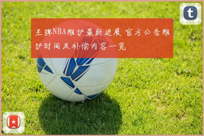王牌NBA维护最新进展 官方公告维护时间及补偿内容一览