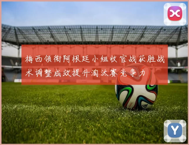 梅西领衔阿根廷小组收官战获胜战术调整成效提升淘汰赛竞争力
