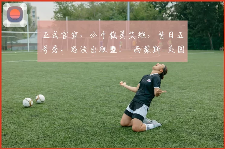 正式官宣，公牛裁员艾维，昔日五号秀，恐淡出联盟！_西蒙斯_美国政府_合同