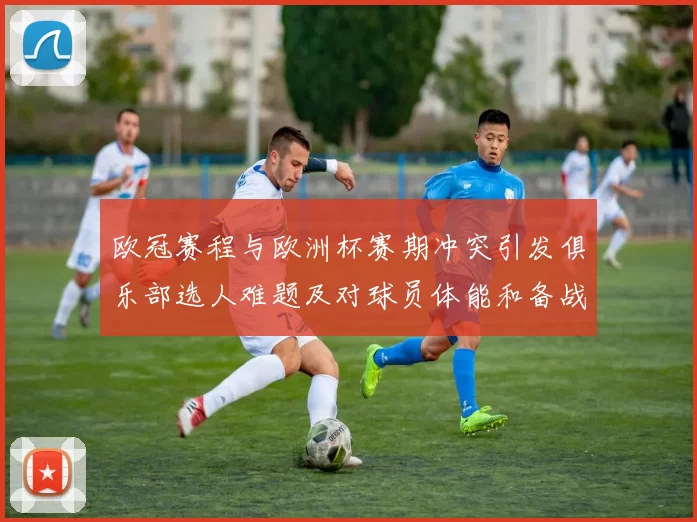欧冠赛程与欧洲杯赛期冲突引发俱乐部选人难题及对球员体能和备战影响