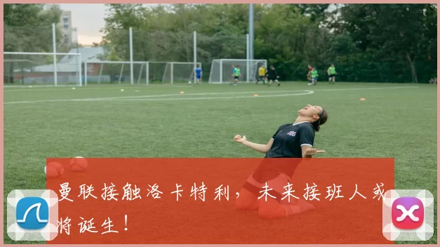 曼联接触洛卡特利，未来接班人或将诞生！