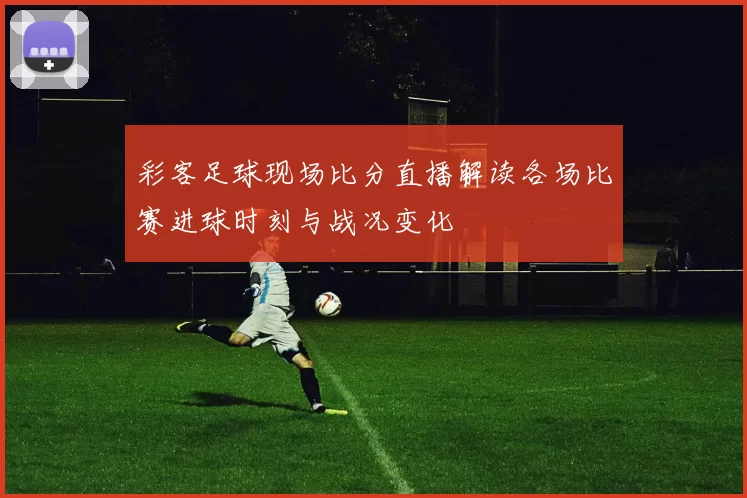 彩客足球现场比分直播解读各场比赛进球时刻与战况变化