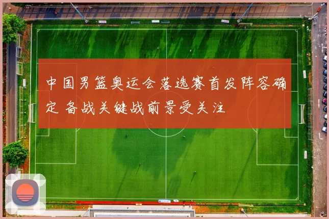 中国男篮奥运会落选赛首发阵容确定 备战关键战前景受关注