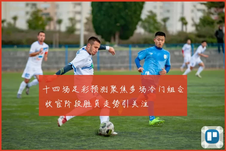 十四场足彩预测聚焦多场冷门组合 收官阶段胜负走势引关注