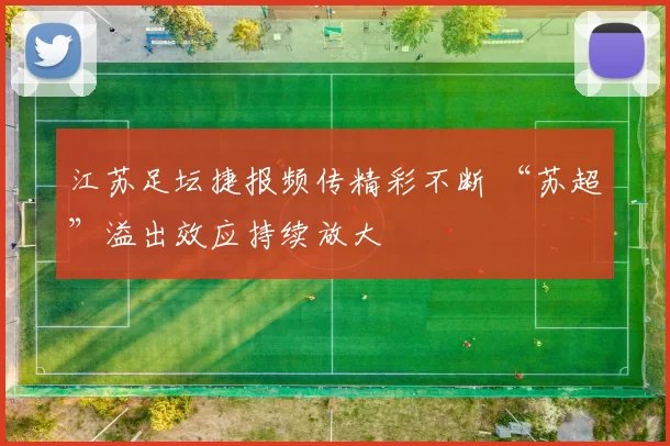 江苏足坛捷报频传精彩不断 “苏超”溢出效应持续放大