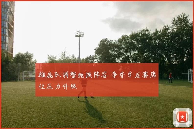 雄鹿队调整轮换阵容 争夺季后赛席位压力升级