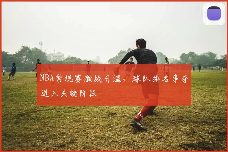 NBA常规赛激战升温，球队排名争夺进入关键阶段