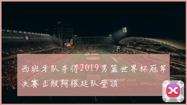 西班牙队夺得2019男篮世界杯冠军决赛击败阿根廷队登顶