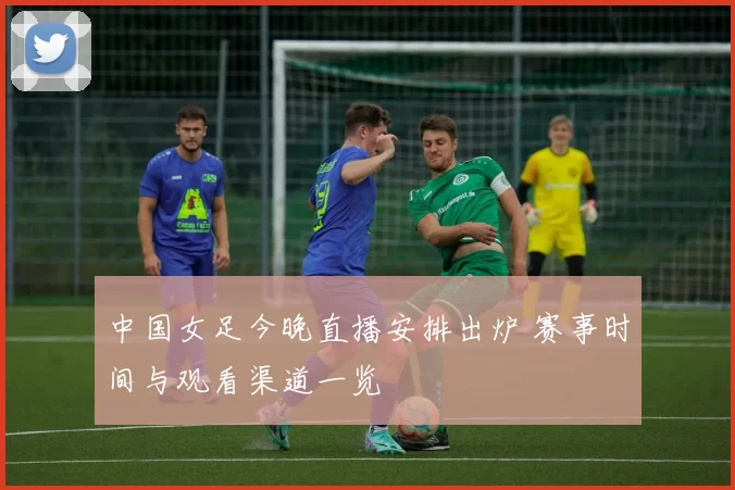 中国女足今晚直播安排出炉 赛事时间与观看渠道一览