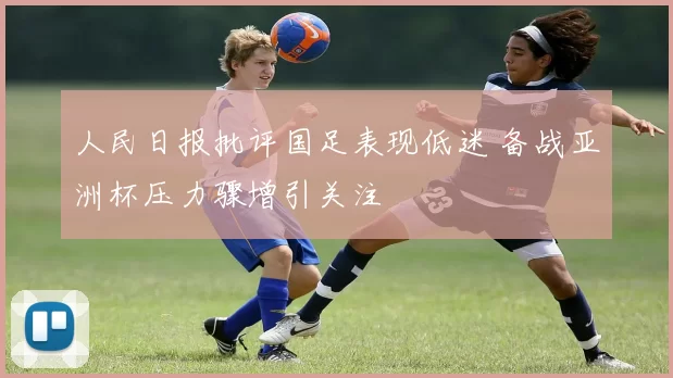 人民日报批评国足表现低迷 备战亚洲杯压力骤增引关注