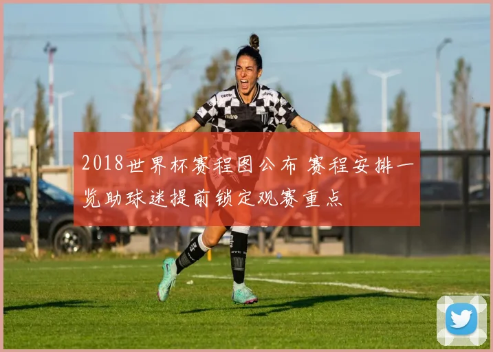 2018世界杯赛程图公布 赛程安排一览助球迷提前锁定观赛重点