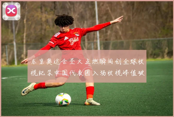 东京奥运会圣火点燃瞬间创全球收视纪录中国代表团入场收视峰值破亿
