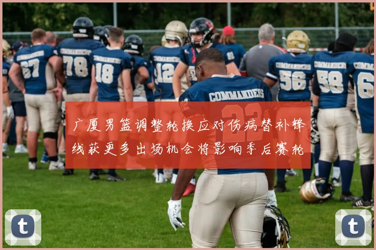 广厦男篮调整轮换应对伤病替补锋线获更多出场机会将影响季后赛轮换深度